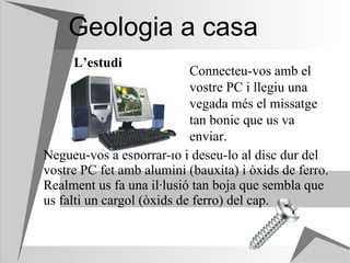 Geologia a casa Negueu-vos a esborrar-lo i deseu-lo al disc dur del vostre PC fet amb alumini (bauxita) i òxids de ferro. Realment us fa una il·lusió tan boja que sembla que us falti un cargol (òxids de ferro) del cap.  L’estudi Connecteu-vos amb el vostre PC i llegiu una vegada més el missatge tan bonic que us va enviar. 