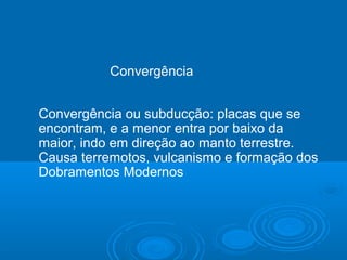 Convergência
Convergência ou subducção: placas que se
encontram, e a menor entra por baixo da
maior, indo em direção ao manto terrestre.
Causa terremotos, vulcanismo e formação dos
Dobramentos Modernos
 