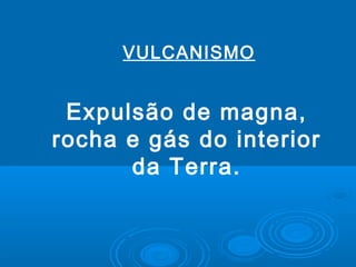 Expulsão de magna,
rocha e gás do interior
da Terra.
VULCANISMO
 