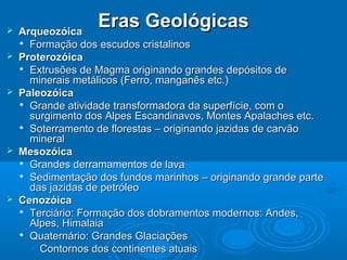 Eras GeológicasEras Geológicas ArqueozóicaArqueozóica

Formação dos escudos cristalinosFormação dos escudos cristalinos
 ProterozóicaProterozóica

Extrusões de Magma originando grandes depósitos deExtrusões de Magma originando grandes depósitos de
minerais metálicos (Ferro, manganês etc.)minerais metálicos (Ferro, manganês etc.)
 PaleozóicaPaleozóica

Grande atividade transformadora da superfície, com oGrande atividade transformadora da superfície, com o
surgimento dos Alpes Escandinavos, Montes Apalaches etc.surgimento dos Alpes Escandinavos, Montes Apalaches etc.

Soterramento de florestas – originando jazidas de carvãoSoterramento de florestas – originando jazidas de carvão
mineralmineral
 MesozóicaMesozóica

Grandes derramamentos de lavaGrandes derramamentos de lava

Sedimentação dos fundos marinhos – originando grande parteSedimentação dos fundos marinhos – originando grande parte
das jazidas de petróleodas jazidas de petróleo
 CenozóicaCenozóica

Terciário: Formação dos dobramentos modernos: Andes,Terciário: Formação dos dobramentos modernos: Andes,
Alpes, HimalaiaAlpes, Himalaia

Quaternário: Grandes GlaciaçõesQuaternário: Grandes Glaciações
• Contornos dos continentes atuaisContornos dos continentes atuais
 