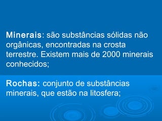 Minerais: são substâncias sólidas não
orgânicas, encontradas na crosta
terrestre. Existem mais de 2000 minerais
conhecidos;
Rochas: conjunto de substâncias
minerais, que estão na litosfera;
 