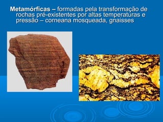 Metamórficas –Metamórficas – formadas pela transformação deformadas pela transformação de
rochas pré-existentes por altas temperaturas erochas pré-existentes por altas temperaturas e
pressão – corneana mosqueada, gnaissespressão – corneana mosqueada, gnaisses
 