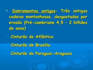  Dobramentos antigosDobramentos antigos: Três antigas: Três antigas
cadeias montanhosas, desgastadas porcadeias montanhosas, desgastadas por
erosão (Pré-cambriano 4,5 – 2 bilhõeserosão (Pré-cambriano 4,5 – 2 bilhões
de anos)de anos)
- Cinturão do AtlânticoCinturão do Atlântico
- Cinturão de BrasíliaCinturão de Brasília
- Cinturão do Paraguai-AraguaiaCinturão do Paraguai-Araguaia
 