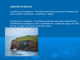 AGENTES DO RELEVO
a) Internos ou endógenos – Processos estruturais que atuam do ipedloucura
para o exterior: tectonismo, vulcanismo e abalos
b) Externos ou exógenos – Processos esculturais que atuam externamente,
modificando as paisagens, como o intemperismo, a ação das águas, do vento,
do mar, do gelo e dos seres vivos entre outros.
 