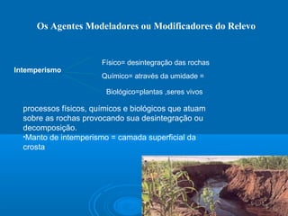 Os Agentes Modeladores ou Modificadores do Relevo
Intemperismo
processos físicos, químicos e biológicos que atuam
sobre as rochas provocando sua desintegração ou
decomposição.
•Manto de intemperismo = camada superficial da
crosta
Físico= desintegração das rochas
Químico= através da umidade =
Biológico=plantas ,seres vivos
 