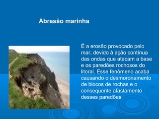 É a erosão provocado pelo
mar, devido à ação contínua
das ondas que atacam a base
e os paredões rochosos do
litoral. Esse fenômeno acaba
causando o desmoronamento
de blocos de rochas e o
conseqüente afastamento
desses paredões
Abrasão marinha
 