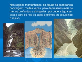 Nas regiões montanhosas, as águas de escorrência
convergem, muitas vezes, para depressões mais ou
menos profundas e alongadas, por onde a água se
escoa para os rios ou lagos próximos ou esculpindo
o relevo
 