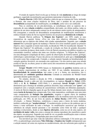 O estudo do registro fóssil revela que as formas de vida mudaram ao longo do tempo
geológico, sugerindo reconstituições que permitem representar a história da vida.
Charles Darwin (1809-1882), difundiu a ideia de que as criaturas da Terra, incluindo
o Homem, não eram criações imutáveis de Deus, mas o produto de um processo de
descendência acompanhado de modificações, ou evolução, como veio a ser conhecido.
Para os cientistas da era pós-darwiniana, as semelhanças entre as espécies são a
expressão de uma relação evolutiva compartilhada, derivando, em última análise, todas as
espécies de um único antepassado comum (ou de um número muito restrito de antepassados).
Por conseguinte o conceito de descendência acompanhada de modificações transformou a
estática Grande Cadeia do Ser no registro histórico de um processo dinâmico de evolução.
Quando Darwin publicou "A Origem das Espécies", em 1859, expôs as suas
expectativas da seguinte forma: «Tive em vista dois objetivos diferentes. Primeiro,
demonstrar que as espécies não tinham sido criadas separadamente. Segundo, que a seleção
natural fôra o principal agente da mudança.» Darwin teve êxito imediato quanto ao primeiro
objetivo, mas o segundo só muito mais tarde, na década de 1940, foi reconhecido. Quando "A
Origem das Espécies" foi publicado, a noção de evolução era fruto de grandes discussões
entre os cientistas da época, deste modo o livro de Darwin encontrou um público receptivo na
comunidade científica, embora não tanto nos círculos religiosos. "A Origem das Espécies",
era uma abrangente compilação de fatos, a partir de observações de história natural, geologia,
embriologia e paleontologia. O peso das provas era indesmentível, pelo que a transmutação
foi aceite como fato comprovado. Contudo, a seleção natural, baseada na hereditariedade de
variação genética favorável, era encarada com cepticismo. Um dos motivos para essa atitude
residia no fato de, na altura, pouco se saber acerca dos mecanismos da mudança genética e da
hereditariedade.
Gregor Mendel (1822-1884) lançou os fundamentos da genética moderna com as
suas criações experimentais de ervilhas, em 1865. O seu trabalho demonstrou que a
hereditariedade de características, tais como a cor e a forma, era atomística, isto é,
determinada por entidades genéticas discretas. Contudo as conclusões de Mendel foram
ignoradas durante quatro décadas.
No entanto, durante a década de 1930, o tratamento matemático da genética
mendeliana, levado a cabo por três investigadores, os ingleses Ronald A. Fisher (18901962) e J. B. S. Haldane (1892-1964) e o americano Sewell Wright (1889-1988),
demonstrou que a herança de unidades genéticas discretas, hoje conhecidas com "genes", era
compatível com a variação contínua de características verificadas em diferentes populações.
A teoria de Darwin dispunha agora do que lhe faltara durante meio século, a fundamentação
numa teoria de herança bem comprovada. Esta visão matemática, combinada com uma mais
vasta compreensão da biologia das populações, resgatou o agente chave da mudança
evolutiva de Darwin, tornando-se a seleção natural o eixo da moderna teoria da evolução. A
publicação, em 1942, de um livro da autoria de Julian Huxley (1887-1975), intitulado
«Evolução - a Síntese Moderna», estabeleceu o marco para o início da teoria moderna,
também conhecida por "neodarwinismo". O neodarwinismo revelou-se tão poderoso que se
tornou o tema unificador de toda a biologia. As modificações sucessivas que formam a
substância da seleção natural passaram a ser encaradas como fonte de toda e qualquer
mudança evolucionária, desde as mais ligeiras alterações, como na cor de uma espécie, até
novidades de maior vulto, tais como o emergir do sistema reprodutor dos mamíferos a partir
dos répteis, seu precursor. Segundo este modo de ver, as grandes modificações eram o mesmo
que pequenas modificações, extrapoladas para uma escala maior.
Era inevitável que uma visão tão radicalista sofresse contestação. E foi assim que, em
1972, os paleontólogos americanos Niles Eldredge e Stephen Jay Gould contrapuseram que
a seleção natural, tal como era expressa no neodarwinismo, não era suficiente para explicar o
18

 