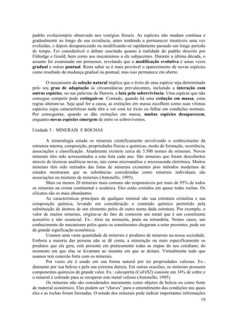 padrão evolucionário observado nos vestígios fósseis. As espécies não mudam contínua e
gradualmente ao longo da sua existência, antes tendendo a permanecer imutáveis uma vez
evoluídas, e depois desaparecendo ou modificando-se rapidamente passado um longo período
de tempo. Foi considerável o debate suscitado quanto à realidade do padrão descrito por
Eldredge e Gould, bem como aos mecanismos a ele subjacentes. Durante a última década, o
assunto foi examinado em pormenor, revelando que a modificação evolutiva é umas vezes
gradual e outras pontual. Resta saber se é mais provável o aparecimento de novas espécies
como resultado da mudança gradual ou pontual, mas isso permanece em aberto.
O mecanismo da seleção natural implica que o êxito de uma espécie seja determinado
pelo seu grau de adaptação às circunstâncias prevalecentes, incluindo a interação com
outras espécies, ou nas palavras de Darwin, a luta pela sobrevivência. Uma espécie que não
consegue competir pode extinguir-se. Contudo, quando há uma extinção em massa, estas
regras alteram-se. Seja qual for a causa, as extinções em massa escolhem como suas vítimas
espécies cujas características nada têm a ver com ter êxito ou falhar em condições normais.
Por conseguinte, quando se dão extinções em massa, muitas espécies desaparecem,
enquanto novas espécies emergem de entre os sobreviventes.
Unidade 3 – MINERAIS E ROCHAS
A mineralogia estuda os minerais cientificamente envolvendo o conhecimento da
estrutura interna, composição, propriedades físicas e químicas, modo de formação, ocorrência,
associações e classificação. Atualmente existem cerca de 3.500 nomes de minerais. Novos
minerais têm sido acrescentados a esta lista cada ano. São minerais que foram descobertos
através de técnicas analíticas novas, tais como microanálise e microssonda eletrônica. Muitos
minerais têm sido retirados das listas de minerais existentes pois métodos modernos de
estudos mostraram que as substâncias consideradas como minerais individuais são
associações ou misturas de minerais (Antonello, 1995).
Mais ou menos 20 minerais mais comuns são responsáveis por mais de 95% de todos
os minerais na crosta continental e oceânica. Eles estão contidos em quase todas rochas. Os
silicatos são os mais abundantes.
As características principais de qualquer mineral são sua estrutura cristalina e sua
composição química, levando em consideração o conteúdo químico permitido pela
substituição de átomos de um elemento pelos de outro numa dada estrutura. Por exemplo, o
valor de muitos minerais, origina-se do fato de conterem um metal que é um constituinte
acessório e não essencial. Ex.: tório na monazita, prata na tetraedrita. Nestes casos, um
conhecimento do mecanismo pelos quais os constituintes chegaram a estar presentes, pode ser
de grande significação econômica.
Usamos uma vasta quantidade de minerais e produtos de minerais na nossa sociedade.
Embora a maioria das pessoas não se dê conta, a mineração ou mais especificamente os
produtos que ela gera, está presente em praticamente todas as etapas do seu cotidiano, do
momento em que elas se levantam ao instante em que se deitam. Virtualmente tudo que
usamos tem conexão forte com os minerais.
Por vezes ele é usado em sua forma natural por ter propriedades valiosas. Ex.:
diamante por sua beleza e pela sua extrema dureza. Em outras ocasiões, os minerais possuem
componentes químicos de grande valor. Ex.: calcopirita (CuFeS2) consiste em 34% de cobre e
o mineral é coletado para se recuperar este metal valioso (Antonello, 1995).
Os minerais não são considerados meramente como objetos de beleza ou como fonte
de material econômico. Eles podem ser “chaves” para o entendimento das condições nas quais
eles e as rochas foram formadas. O estudo dos minerais pode indicar importantes informações
19

 