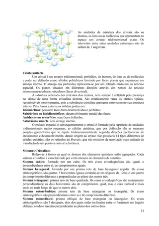 As unidades da estrutura dos cristais são os
átomos, os íons ou as moléculas que apresentam no
espaço um arranjo tridimensional exato. Os
intervalos entre estas unidades estruturais são de
ordem de 1 angstrom .

Célula unitária
Um cristal é um arranjo tridimensional, periódico, de átomos, de íons ou de moléculas
e pode ser definido como sólidos poliédricos limitado por faces planas que exprimem um
arranjo interno. O arranjo das partículas representa-se por um retículo cristalino ou retículo
espacial. Os planos situados em diferentes direções através dos pontos do retículo
denominam-se planos reticulares (faces do cristal).
A estrutura ordenada dos retículos dos cristais, nem sempre é refletida pela presença
no cristal de uma forma cristalina distinta. São relativamente raros os cristais típicos,
reconhecíveis exteriormente, pois a substância cristalina apresenta externamente sua estrutura
interna. Pela forma externa os sólidos podem ser:
Idiomórficos: possuem faces bem desenvolvidas e perfeitas;
Subédricos ou hipidiomórficos: desenvolvimento parcial das fases;
Anédricos ou xenorfícos: sem faces definidas;
Substância amorfa: sem arranjo interno.
O retículo espacial e consequentemente o cristal é formado pela repetição de unidades
tridimensionais muito pequenas, as células unitárias, que por definição são as menores
porções geométricas que se repete tridimensionalmente segundo direções preferencias de
crescimento e desenvolvimento, dando origem ao cristal. São possíveis 14 tipos diferentes de
células unitárias; são os retículos de Bravais, que são retículos de translação cuja unidade de
translação de um ponto a outro é a distância.
Sistemas Cristalinos
Refere-se à forma na qual os átomos dos elementos químicos estão agrupados. Cada
sistema cristalino é caracterizado por certo número de elementos de simetria.
Sistema cúbico: formado por um cubo. Os três eixos cristalográficos são iguais e
perpendiculares entre si, de comprimentos iguais.
Sistema hexagonal: formado por um prisma reto de base hexagonal regular. Os eixos
cristalográficos são quatro: 3 horizontais iguais cortando-se em ângulos de 120o, e um quarto
de comprimento diferente e perpendicular ao plano dos outros três.
Sistema tetragonal: prisma reto de base quadrada. Os eixos cristalográficos são mutuamente
perpendiculares; os dois horizontais são de comprimento igual, mas o eixo vertical é mais
curto ou mais longo do que os outros dois.
Sistema ortorrômbico: prisma reto de base retangular ou losangular. Os eixos
cristalográficos são perpendiculares entre si e de comprimento diferente.
Sistema monoclínico: prisma oblíquo de base retangular ou losangular. Os eixos
cristalográficos são 3 desiguais, dois dos quais estão inclinados entre si formando um ângulo
oblíquo, sendo o terceiro perpendicular ao plano dos outros dois.
23

 