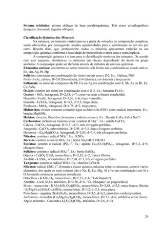 Sistema triclínico: prisma oblíquo de base paralelogrâmica. Três eixos cristalográficos
desiguais, formando ângulos oblíquos.
Classificação Química dos Minerais
Na natureza, os minerais cristalizam-se a partir de soluções de composição complexa,
sendo oferecidas, por conseguinte, amplas oportunidades para a substituição de um íon por
outro. Resulta disto, que, praticamente, todos os minerais apresentam variação na sua
composição química, conforme a localidade de procedência e entre uma e outra espécie.
A composição química é a base para a classificação moderna dos minerais. De acordo
com este esquema, dividem-se os minerais em classes dependendo do ânion ou grupo
aniônico. A composição pode ser definida através de métodos de análises químicas.
Elementos nativos: encontram-se como minerais sob forma não combinada no estado nativo.
Ex. Au, Ag, Pt, Hg.
Sulfetos: consistem em combinações de vários metais com o S-2. Ex.: Galena, PbS.
Pirita - FeS2, cúbico, D=5,0 (Densidade), d=6 (dureza), cor dourada e traço preto.
Sulfossais: os minerais compostos de Pb, Cu ou Ag em combinação com S, Sb, As ou Bi. Ex.
Cu3AsS4.
Óxidos: contém um metal em combinação com o O-2. Ex.: hematita Fe2O3;
Quartzo - SiO2, hexagonal, D=2,65, d=7, cores variadas e fratura conchoidal.
Hematita - Fe2O3, hexagonal, D=5,26, d=6, traço vermelho.
Ilmenita - FeTiO3, hexagonal, D=4,7, d=5,5, traço cinza.
Pirolusita - MnO2, tetragonal, D=4,75, d=2, traço preto.
Hidróxidos: óxidos minerais contendo água ou hidroxila (OH-) como radical importante. Ex.:
brucita Mg(OH)2.
Haletos: cloretos, fluoretos, brometos e iodetos naturais. Ex.: fluorita CaF2, halita NaCl.
Carbonatos: incluem os minerais com o radical (CO3)-2. Ex.: calcita CaCO3.
Calcita - CaCO3, hexagonal, D=2,71, d=3, três clivagens perfeitas.
Aragonita - CaCO3, ortorrômbico, D=2,95, d=3,5, duas clivagens perfeitas.
Dolomita - (Ca,Mg)(CO3)2, hexagonal, D=2,85, d=3,5, três clivagens perfeitas.
Nitratos: contém o radical NO3-1. Ex.: KNO3.
Boratos: contém o radical BO3. Ex.: bórax Na2B4O7.10H2O.
Fosfatos: contém o radical (PO4)-3. Ex.: apatita Ca5(F,Cl)(PO4)3, hexagonal, D=3,2, d=5,
clivagem fraca.
Sulfatos: contém o radical (SO4)-2. Ex.: barita BaSO4;
Gipsita - CaSO4 2H2O, monoclínico, D=2,32, d=2, fratura fibrosa.
Anidrita - CaSO4, ortorrômbico, D=2,98, d=3, três clivagens perfeitas.
Tungstato: contém o radical WO4. Ex.: sheelita CaWO4.
Silicatos: radical (SiO4)-4, formam a classe química máxima entre os minerais, contém vários
elementos, dos quais os mais comuns são o Na, K, Ca, Mg, Al e Fe em combinação com Si e
O formando estruturas químicas complexas.
Ortoclásio - KAlSi3O8, monoclínico, D=2,27, d=6, "K-feldspato").
Anortita - CaAl2Si2O8, triclínico, D=2,76, d=6, "Ca-feldspato" ou plagioclásio)
Micas - muscovita - KAl2(AlSi3O10)(OH)2, monoclínico, D=2,88, d=2,5, mica branca; Biotita
- K(Mg,Fe)2(AlSi3O10)(OH)2, monoclínico, D=3,2, d=2,5, mica preta.
Piroxênios - aegirina (NaFeSi2O6, monoclínico, D=3,5, d=6,5, piroxênio verde/castanho).
Anfibólios - tremolita (Ca2Mg5Si8O22(OH)2, monoclínico, D=3,2, d=6, anfibólio verde claro).
Argilo-minerais - Caulinita (Al2Si2O5(OH)4, triclínico, D=2,6, d=2).

24

 