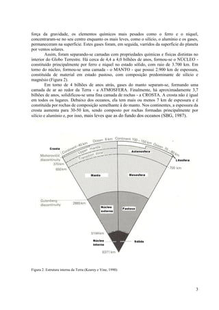 força da gravidade, os elementos químicos mais pesados como o ferro e o níquel,
concentraram-se no seu centro enquanto os mais leves, como o silício, o alumínio e os gases,
permaneceram na superfície. Estes gases foram, em seguida, varridos da superfície do planeta
por ventos solares.
Assim, foram separando-se camadas com propriedades químicas e físicas distintas no
interior do Globo Terrestre. Há cerca de 4,4 a 4,0 bilhões de anos, formou-se o NÚCLEO constituído principalmente por ferro e níquel no estado sólido, com raio de 3.700 km. Em
torno do núcleo, formou-se uma camada - o MANTO - que possui 2.900 km de espessura,
constituída de material em estado pastoso, com composição predominante de silício e
magnésio (Figura 2).
Em torno de 4 bilhões de anos atrás, gases do manto separam-se, formando uma
camada de ar ao redor da Terra - a ATMOSFERA. Finalmente, há aproximadamente 3,7
bilhões de anos, solidificou-se uma fina camada de rochas - a CROSTA. A crosta não é igual
em todos os lugares. Debaixo dos oceanos, ela tem mais ou menos 7 km de espessura e é
constituída por rochas de composição semelhante à do manto. Nos continentes, a espessura da
crosta aumenta para 30-50 km, sendo composto por rochas formadas principalmente por
silício e alumínio e, por isso, mais leves que as do fundo dos oceanos (SBG, 1987).

Figura 2. Estrutura interna da Terra (Kearey e Vine, 1990)

3

 