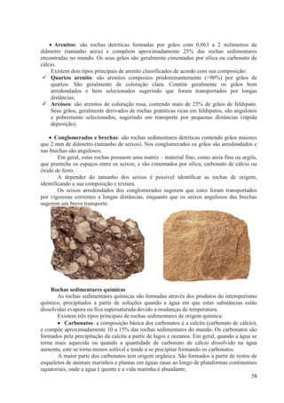  Arenitos: são rochas detríticas formadas por grãos com 0,063 a 2 milímetros de
diâmetro (tamanho areia) e compõem aproximadamente 25% das rochas sedimentares
encontradas no mundo. Os seus grãos são geralmente cimentados por sílica ou carbonato de
cálcio.
Existem dois tipos principais de arenito classificados de acordo com sua composição:
 Quartzo arenito: são arenitos compostos predominantemente (>90%) por grãos de
quartzo. São geralmente de coloração clara. Contém geralmente os grãos bem
arredondados e bem selecionados sugerindo que foram transportados por longas
distâncias;
 Arcóseo: são arenitos de coloração rosa, contendo mais de 25% de grãos de feldspato.
Seus grãos, geralmente derivados de rochas graníticas ricas em feldspatos, são angulosos
e pobremente selecionados, sugerindo um transporte por pequenas distâncias (rápida
deposição).
 Conglomerados e brechas: são rochas sedimentares detríticas contendo grãos maiores
que 2 mm de diâmetro (tamanho de seixos). Nos conglomerados os grãos são arredondados e
nas brechas são angulosos.
Em geral, estas rochas possuem uma matriz – material fino, como areia fina ou argila,
que preenche os espaços entre os seixos; e são cimentados por sílica, carbonato de cálcio ou
óxido de ferro.
A depender do tamanho dos seixos é possível identificar as rochas de origem,
identificando a sua composição e textura.
Os seixos arredondados dos conglomerados sugerem que estes foram transportados
por vigorosas correntes a longas distâncias, enquanto que os seixos angulosos das brechas
sugerem um breve transporte.

Rochas sedimentares químicas
As rochas sedimentares químicas são formadas através dos produtos do intemperismo
químico, precipitados a partir de soluções quando a água em que estas substâncias estão
dissolvidas evapora ou fica supersaturada devido a mudanças de temperatura.
Existem três tipos principais de rochas sedimentares de origem química:
 Carbonatos: a composição básica dos carbonatos é a calcita (carbonato de cálcio),
e compõe aproximadamente 10 a 15% das rochas sedimentares do mundo. Os carbonatos são
formados pela precipitação da calcita a partir de lagos e oceanos. Em geral, quando a água se
torna mais aquecida ou quando a quantidade de carbonato de cálcio dissolvido na água
aumenta, este se torna menos solúvel e tende a se precipitar formando os carbonatos.
A maior parte dos carbonatos tem origem orgânica. São formados a partir de restos de
esqueletos de animais marinhos e plantas em águas rasas ao longo de plataformas continentais
equatoriais, onde a água é quente e a vida marinha é abundante;
38

 