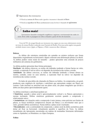 Dobras
As dobras são estruturas construídas em camadas ou estratos rochosos que foram
depositados originalmente na horizontal e depois sofreram uma deformação plástica ou dúctil.
As dobras podem variar muito de tamanho – podem apresentar uma extensão de poucos
milímetros até centenas de quilômetros.
As dobras podem apresentar duas formas principais:
Sinclinais: são dobras côncavas, as rochas são dobradas tendendo a formar bacias ou vales,
contudo, a expressão fi nal no relevo vai depender da resistência das rochas a erosão.
Anticlinais: são dobras convexas, as rochas são dobradas tendendo a formar domos ou
morros, contudo, como no caso anterior, a expressão final no relevo vai depender da
resistência das rochas à erosão.
Os lados de uma dobra são chamados de flancos ou limbos. As compressões, em geral,
produzem uma seqüência de sinclinais e anticlinais que apresentam sempre um flanco em
comum. Cada sinclinal ou anticlinal tem um plano axial, um plano imaginário que divide a
dobra em duas partes aproximadamente iguais.
As dobras (sinclinais e anticlinais) podem ser:
• Simétricas: quando o plano axial é aproximadamente vertical e os flancos apresentam a
mesma inclinação. Dobras simétricas geralmente ocorrem quando a compressão é
relativamente suave;
• Assimétricas: em situações onde a compressão é mais intensa, como próximo aos limites de
placas, as forças tectônicas compressivas forçam um flanco a se movimentar mais que o
outro, gerando dobras assimétricas. Nestas dobras o plano axial é inclinado;
• Recumbentes: com a continuidade da compressão, o plano axial da dobra assimétrica pode
deitar até ficar na horizontal, virtualmente paralelo à superfície da Terra. As dobras
recumbentes são tipicamente encontradas em cadeias de montanhas fortemente deformados
como os Apalaches, os Himalaias e os Alpes Europeus.
Falhas
46

 