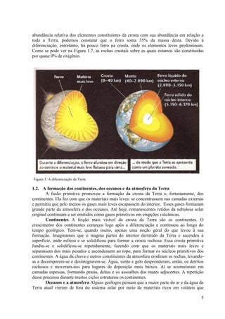 abundância relativa dos elementos constituintes da crosta com sua abundância em relação a
toda a Terra, podemos constatar que o ferro soma 35% da massa desta. Devido à
diferenciação, entretanto, há pouco ferro na crosta, onde os elementos leves predominam.
Como se pode ver na Figura 1.7, as rochas crustais sobre as quais estamos são constituídas
por quase 0% de oxigênio.

Figura 3. A diferenciação da Terra

1.2. A formação dos continentes, dos oceanos e da atmosfera da Terra
A fusão primitiva promoveu a formação da crosta da Terra e, fortuitamente, dos
continentes. Ela fez com que os materiais mais leves: se concentrassem nas camadas externas
e permitiu que pelo menos os gases mais leves escapassem do interior. Esses gases formaram
grande parte da atmosfera e dos oceanos. Até hoje, remanescentes retidos da nebulosa solar
original continuam a ser emitidos como gases primitivos em erupções vulcânicas.
Continentes A feição mais visível da crosta da Terra são os continentes. O
crescimento dos continentes começou logo após a diferenciação e continuou ao longo do
tempo geológico. Tem-se, quando muito, apenas uma noção geral do que levou à sua
formação. Imaginamos que o magma partiu do interior derretido da Terra e ascendeu à
superfície, onde esfriou e se solidificou para formar a crosta rochosa. Essa crosta primitiva
fundiu-se e solidificou-se repetidamente, fazendo com que os materiais mais leves e
separassem dos mais pesados e ascendessem ao topo, para formar os núcleos primitivos dos
continentes. A água da chuva e outros constituintes da atmosfera erodiram as rochas, levandoas a decomporem-se e desintegrarem-se. Água, vento e gelo desprenderam, então, os detritos
rochosos e moveram-nos para lugares de deposição mais baixos. Aí se acumularam em
camadas espessas, formando praias, deltas e os assoalhos dos mares adjacentes. A repetição
desse processo durante muitos ciclos estruturou os continentes.
Oceanos e a atmosfera Alguns geólogos pensam que a maior parte do ar e da água da
Terra atual vieram de fora do sistema solar por meio de materiais ricos em voláteis que
5

 