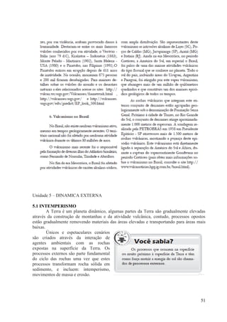 Unidade 5 – DINAMICA EXTERNA
5.1 INTEMPERISMO
A Terra é um planeta dinâmico, algumas partes da Terra são gradualmente elevadas
através da construção de montanhas e da atividade vulcânica, contudo, processos opostos
estão gradualmente removendo materiais das áreas elevadas e transportando para áreas mais
baixas.
Únicos e espetaculares cenários
são criados através da interação de
agentes ambientais com as rochas
expostas na superfície da Terra. Os
processos externos são parte fundamental
do ciclo das rochas uma vez que estes
processos transformam rocha sólida em
sedimento, e incluem: intemperismo,
movimentos de massa e erosão.

51

 