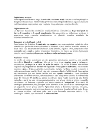 Depósitos de mangue
Estes depósitos ocorrem ao longo de estuários, canais de maré e trechos costeiros protegidos
da ação direta das ondas. São formados predominantemente por sedimentos argilosos ricos em
matéria orgânica, e apresentam uma vegetação típica, adaptada a este tipo de solo.
Depósitos fluviais
Os depósitos fluviais são constituídos essencialmente de sedimentos de dique marginal, de
barra de meandro e de canal abandonado. São compostos por sedimentos argilosos e
apresentam larga expressão principalmente em planícies costeiras associadas às
desembocaduras fluviais.
Bancos de arenito (Beach-rocks)
Estes bancos são depósitos de areia rica em quartzo, com uma quantidade variada de grãos
biodetríticos, que foram litifi cados durante o Holoceno, com o nível do mar mais alto que o
atual, tendo sido posteriormente exumados. Estes arenitos, algumas vezes, funcionam como
substrato para corais e outros organismos bentônicos. Os bancos de arenito funcionam
também como importantes barreiras à ação das ondas ao longo da costa.
Recifes de corais
Os recifes de corais constituem um dos principais ecossistemas costeiros, com grande
importância biológica e ecológica, além de servirem como atrativo para o turismo e,
normalmente, protegerem a costa da ação das ondas. Os recifes de corais são também
responsáveis pela produção de matéria orgânica e reciclagem de nutrientes, beneficiando
inúmeras espécies de peixes, crustáceos, moluscos e ouriços. Na Bahia ocorrem os maiores e
mais ricos recifes de coral do Brasil e de todo o oceano Atlântico Sul Ocidental. Estes recifes
são constituídos por uma fauna coralina rica em espécies endêmicas, cujos principais
construtores são formas arcaicas, remanescentes de uma antiga fauna coralina existente desde
antes do Terciário. Os recifes de corais encontrados nesta região crescem de uma forma
particular, a partir de uma estrutura coralina única, com a base estreita e o topo expandido
lateralmente, em forma de cogumelo, que recebe o nome de “chapeirões”. Este nome foi
citado pela primeira vez pelo geólogo Charles Frederick Hartt, devido à sua semelhança com
um cogumelo ou um grande chapéu. Apresentam alturas e diâmetros variáveis. Em geral,
quando os recifes estão mais próximos à costa e o crescimento dos chapeirões é muito denso,
as colunas coralinas coalescem pelos seus topos formando estruturas maiores e de
morfologias variadas, que constituem os bancos recifais.

63

 