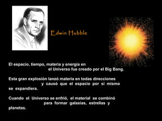 El espacio, tiempo, materia y energía en  el Universo fue creado por el Big Bang. Esta gran explosión lanzó materia en todas direcciones  y  causó  que  el  espacio  por  sí  mismo  se  expandiera.  Cuando  el  Universo se enfrió,  el material  se combinó  para  formar  galaxias,  estrellas  y  planetas.  Edwin Hubble   