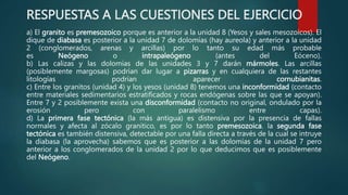 RESPUESTAS A LAS CUESTIONES DEL EJERCICIO
a) El granito es premesozoico porque es anterior a la unidad 8 (Yesos y sales mesozoicos). El
dique de diabasa es posterior a la unidad 7 de dolomías (hay aureola) y anterior a la unidad
2 (conglomerados, arenas y arcillas) por lo tanto su edad más probable
es Neógeno o intrapaleógeno (antes del Eóceno).
b) Las calizas y las dolomías de las unidades 3 y 7 darán mármoles. Las arcillas
(posiblemente margosas) podrían dar lugar a pizarras y en cualquiera de las restantes
litologías podrían aparecer cornubianitas.
c) Entre los granitos (unidad 4) y los yesos (unidad 8) tenemos una inconformidad (contacto
entre materiales sedimentarios estratificados y rocas endógenas sobre las que se apoyan).
Entre 7 y 2 posiblemente exista una disconformidad (contacto no original, ondulado por la
erosión pero con paralelismo entre capas).
d) La primera fase tectónica (la más antigua) es distensiva por la presencia de fallas
normales y afecta al zócalo granítico, es por lo tanto premesozoica. la segunda fase
tectónica es también distensiva, detectable por una falla directa a través de la cual se intruye
la diabasa (la aprovecha) sabemos que es posterior a las dolomías de la unidad 7 pero
anterior a los conglomerados de la unidad 2 por lo que deducimos que es posiblemente
del Neógeno.
 