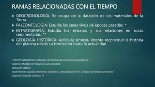 RAMAS RELACIONADAS CON EL TIEMPO
 GEOCRONOLOGÍA: Se ocupa de la datación de los materiales de la
Tierra.
 PALEONTOLOGÍA: Estudia los seres vivos de épocas pasadas. *
 ESTRATIGRAFÍA: Estudia los estratos y sus relaciones en rocas
sedimentarias. **
 GEOLOGÍA HISTÓRICA: Aplica la síntesis, intenta reconstruir la historia
del planeta desde su formación hasta la actualidad
*TIEMPO GEOLÓGICO: Medición del tiempo de los procesos geológicos.
Relativo: Medido con relación a uno absoluto.
Absoluto: Datado
Radiometrito: Usando elementos radiactivos. (desintegración en un lapso de tiempo constante)
Orgánico: Usando carbono 14
 