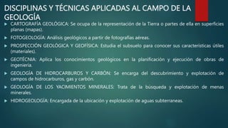 DISCIPLINAS Y TÉCNICAS APLICADAS AL CAMPO DE LA
GEOLOGÍA
 CARTOGRAFÍA GEOLÓGICA: Se ocupa de la representación de la Tierra o partes de ella en superficies
planas (mapas).
 FOTOGEOLOGÍA: Análisis geológicos a partir de fotografías aéreas.
 PROSPECCIÓN GEOLÓGICA Y GEOFÍSICA: Estudia el subsuelo para conocer sus características útiles
(materiales).
 GEOTÉCNIA: Aplica los conocimientos geológicos en la planificación y ejecución de obras de
ingeniería.
 GEOLOGÍA DE HIDROCARBUROS Y CARBÓN: Se encarga del descubrimiento y explotación de
campos de hidrocarburos, gas y carbón.
 GEOLOGÍA DE LOS YACIMIENTOS MINERALES: Trata de la búsqueda y explotación de menas
minerales.
 HIDROGEOLOGÍA: Encargada de la ubicación y explotación de aguas subterraneas.
 