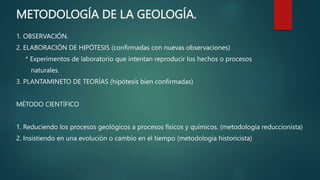 METODOLOGÍA DE LA GEOLOGÍA.
1. OBSERVACIÓN.
2. ELABORACIÓN DE HIPÓTESIS (confirmadas con nuevas observaciones)
* Experimentos de laboratorio que intentan reproducir los hechos o procesos
naturales.
3. PLANTAMINETO DE TEORÍAS (hipótesis bien confirmadas)
MÉTODO CIENTÍFICO
1. Reduciendo los procesos geológicos a procesos físicos y químicos. (metodología reduccionista)
2. Insistiendo en una evolución o cambio en el tiempo (metodología historicista)
 
