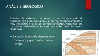 ANÁLISIS GEOLÓGICO
Estudio de sistemas naturales: si un sistema natural
funciona con gran precisión y presenta comportamientos
muy regulares y si estos comportamientos naturales en
un número exhaustivo de ocasiones se formulan las leyes
científicas.
→ La geología estudia sistemas muy
complejos y que cambian con el
tiempo.
 