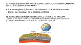 12. POR QUE ES SUBDUCIDA LA PORCION OCEANICA DE UNA PLACA LITOSFERICA, MIENTRAS
QUE NO LO ES LA PORCION CONTINETAL?
• Porque en general, las rocas de la corteza continental son menos
densas que las rocas de la corteza oceánica.
13. DESCRIBA BREVEMENTE CÓMO SE FORMARON LAS MONTAÑAS DEL HIMALAYA?
CHOQUE DE DOS PLACAS LITOSFERICAS CONTINENTALES CON BORDES CONVERGENTES COLISIONAN
EL CONTINENTE DE LA INDIA COLISIONO CON ASIA Y SE PRODUJO EL HIMALAYA.
 