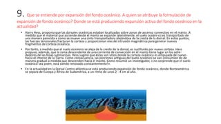 9. Que se entiende por expansión del fondo oceánico. A quien se atribuye la formulación de
expansión de fondo oceánico? Donde se está produciendo expansión activa del fondo oceánico en la
actualidad?
• Harry Hess, proponía que las dorsales oceánicas estaban localizadas sobre zonas de ascenso convectivo en el manto .A
medida que el material que asciende desde el manto se expande lateralmente, el suelo oceáni-co es transportado de
una manera parecida a como se mueve una cinta transportadora alejándose de la cresta de la dorsal. En estos puntos,
las fuerzas tensionales fracturan la corteza y proporcionan vías de intrusión magmáti-ca para generar nuevos
fragmentos de corteza oceánica.
• Por tanto, a medida que el suelo oceánico se aleja de la cresta de la dorsal, es sustituido por nueva corteza. Hess
propuso, además, que la rama descendente de una corriente de convección en el manto tiene lugar en los adre-
dedores de las fosas submarinas. Hess sugirió que éstas son sitios donde la corteza oceánica es empujada de nuevo
hacia el interior de la Tierra. Como consecuencia, las porciones antiguas del suelo oceánico se van consumien do de
manera gradual a medida que descienden hacia el manto. Como resumió un investigador, «¡no sorprende que el suelo
oceánico sea joven, está siendo renovado constantemente!».
• En la actualidad en la Dorsal Centro atlántica se está produciendo expansión de fondo oceánico, donde Norteamérica
se separa de Europa y África de Sudamérica, a un ritmo de unos 2 - 4 cm al año.
 