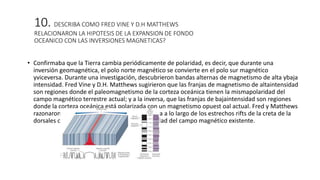 10. DESCRIBA COMO FRED VINE Y D.H MATTHEWS
RELACIONARON LA HIPOTESIS DE LA EXPANSION DE FONDO
OCEANICO CON LAS INVERSIONES MAGNETICAS?
• Confirmaba que la Tierra cambia periódicamente de polaridad, es decir, que durante una
inversión geomagnética, el polo norte magnético se convierte en el polo sur magnético
yviceversa. Durante una investigación, descubrieron bandas alternas de magnetismo de alta ybaja
intensidad. Fred Vine y D.H. Matthews sugirieron que las franjas de magnetismo de altaintensidad
son regiones donde el paleomagnetismo de la corteza oceánica tienen la mismapolaridad del
campo magnético terrestre actual; y a la inversa, que las franjas de bajaintensidad son regiones
donde la corteza oceánica está polarizada con un magnetismo opuest oal actual. Fred y Matthews
razonaron que, conforme el magma se solidifica a lo largo de los estrechos rifts de la creta de la
dorsales oceánicas, se magnetiza con la polaridad del campo magnético existente.
 