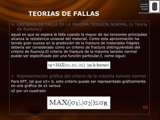 TEORIAS DE FALLASCRITERIO DE FALLA DE LA MAXIMATENSION NORMAL (o Teoría de Rankine):aquel en que se espera la falla cuando la mayor de las tensiones principales alcanza la resistencia uniaxial del material. Como esta aproximación ha tenido gran suceso en la predicción de la fractura de materiales frágiles debería ser considerado como un criterio de fractura distinguiéndolo del criterio de fluencia.Elcriterio de fractura de la máxima tensión normal puede ser especificado por una función particular,f, como sigue:Representación gráfica del criterio de la máxima tensión normalPara EPT, tal que s3= 0, este criterio puede ser representado gráficamente en una gráfica de s1 versuss2 por un cuadrado
