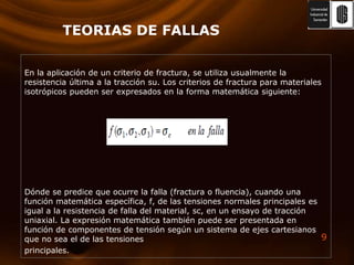TEORIAS DE FALLASEn la aplicación de un criterio de fractura, se utiliza usualmente la resistencia última a la tracción su. Los criterios de fractura para materiales isotrópicos pueden ser expresados en la forma matemática siguiente:Dónde se predice que ocurre la falla (fractura o fluencia), cuando una función matemática específica, f, de las tensiones normales principales es igual a la resistencia de falla del material, sc, en un ensayode tracción uniaxial. La expresión matemática también puede ser presentada en función de componentes de tensión según un sistema de ejes cartesianos que no sea el de las tensionesprincipales.