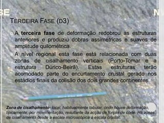 TERCEIRA FASE (D3)
  A terceira fase de deformação redobrou as estruturas
   anteriores e produziu dobras assimétricas e suaves de
   amplitude quilométrica.
  A nível regional esta fase está relacionada com duas
   zonas de cisalhamento verticais (Porto-Tomar e a
   estrutura    Dúrico-Beirã).    Estas    estruturas    terão
   acomodado parte do encurtamento crustal gerado nos
   estádios finais da colisão dos dois grandes continentes.



Zona de cisalhamento- local, habitualmente tabular, onde houve deformação,
tipicamente, por movimentação, resultante da acção de forças de corte. Há zonas
de cisalhamento desde a escala microscópica à escala crustal.
 