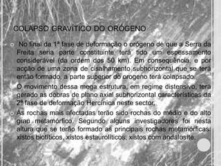 COLAPSO GRAVÍTICO DO ORÓGENO

    No final da 1ª fase de deformação o orógeno de que a Serra da
    Freita seria parte constituinte terá tido um espessamento
    considerável (da ordem dos 50 km). Em consequência, e por
    acção de uma zona de cisalhamento subhorizontal que se terá
    então formado, a parte superior do orogeno terá colapsado.
   O movimento dessa mega estrutura, em regime distensivo, terá
    gerado as dobras de plano axial subhorizontal características da
    2ª fase de deformação Hercínica neste sector.
   As rochas mais afectadas terão sido rochas do médio e do alto
    grau metamórfico. Segundo alguns investigadores foi nesta
    altura que se terão formado as principais rochas metamórficas:
    xistos biotíticos, xistos estaurolíticos, xistos com andalusíte.
 