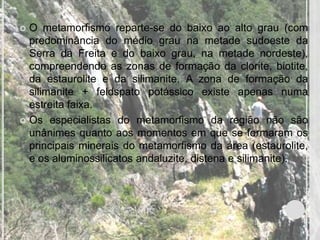 O metamorfismo reparte-se do baixo ao alto grau (com
  predominância do médio grau na metade sudoeste da
  Serra da Freita e do baixo grau, na metade nordeste),
  compreendendo as zonas de formação da clorite, biotite,
  da estaurolite e da silimanite. A zona de formação da
  silimanite + feldspato potássico existe apenas numa
  estreita faixa.
 Os especialistas do metamorfismo da região não são
  unânimes quanto aos momentos em que se formaram os
  principais minerais do metamorfismo da área (estaurolite,
  e os aluminossilicatos andaluzite, distena e silimanite).
 
