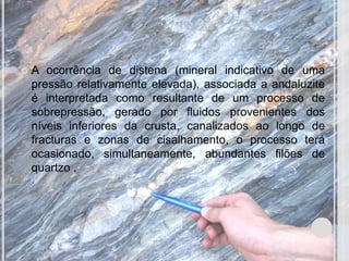    A ocorrência de distena (mineral indicativo de uma
    pressão relativamente elevada), associada a andaluzite
    é interpretada como resultante de um processo de
    sobrepressão, gerado por fluidos provenientes dos
    níveis inferiores da crusta, canalizados ao longo de
    fracturas e zonas de cisalhamento, o processo terá
    ocasionado, simultaneamente, abundantes filões de
    quartzo .
 