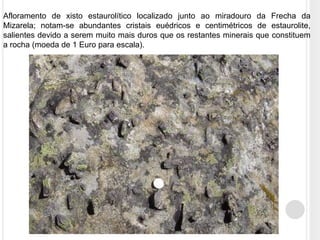 Afloramento de xisto estaurolítico localizado junto ao miradouro da Frecha da
Mizarela; notam-se abundantes cristais euédricos e centimétricos de estaurolite,
salientes devido a serem muito mais duros que os restantes minerais que constituem
a rocha (moeda de 1 Euro para escala).
 