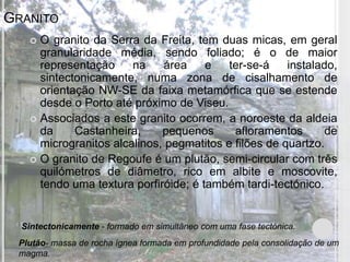 GRANITO
    O granito da Serra da Freita, tem duas micas, em geral
     granularidade média, sendo foliado; é o de maior
     representação     na    área     e   ter-se-á    instalado,
     sintectonicamente, numa zona de cisalhamento de
     orientação NW-SE da faixa metamórfica que se estende
     desde o Porto até próximo de Viseu.
    Associados a este granito ocorrem, a noroeste da aldeia
     da     Castanheira,     pequenos      afloramentos       de
     microgranitos alcalinos, pegmatitos e filões de quartzo.
    O granito de Regoufe é um plutão, semi-circular com três
     quilómetros de diâmetro, rico em albite e moscovite,
     tendo uma textura porfiróide; é também tardi-tectónico.


  Sintectonicamente - formado em simultâneo com uma fase tectónica.
 Plutão- massa de rocha ígnea formada em profundidade pela consolidação de um
 magma.
 