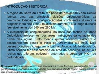 INTRODUÇÃO HISTÓRICA
     A região da Serra da Freita faz parte da designada Zona Centro
      Ibérica, uma das principais divisões paleogeográficas da
      península Ibérica. A configuração dos continentes durante a
      orogenia Hercínica variou muitíssimo durante a sua longa duração
      (sensivelmente dos 540 aos 280 Ma).
     A existência de conglomerados, na base das rochas de idade
      Ordovícica, fornece-nos, por vezes, indicações da variação dos
      níveis das águas. Pelo menos quatro oceanos existiram e
      desapareceram desde o inicio do Ordovícico até hoje. Dois
      desses oceanos chegaram a banhar Arouca. Muito depois do
      último oceano ter desaparecido da área do concelho, as actuais
      rochas que afloram, estiveram enterradas a cerca de 14Km de
      profundidade.

Orogenia - Processos tectónicos que afectaram a crusta terrestre ao longo dos tempos
geológicos e que ocorreram em períodos determinados, dando origem ao aparecimento
das grandes cadeias de montanhas.
 
