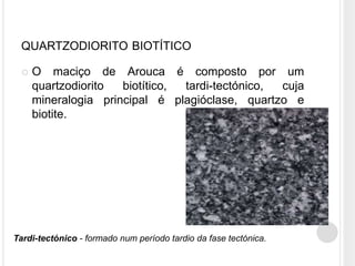 QUARTZODIORITO BIOTÍTICO

    O maciço de Arouca é composto por um
     quartzodiorito  biotítico, tardi-tectónico, cuja
     mineralogia principal é plagióclase, quartzo e
     biotite.




Tardi-tectónico - formado num período tardio da fase tectónica.
 