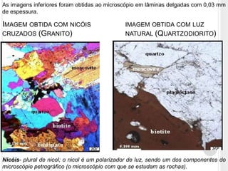 As imagens inferiores foram obtidas ao microscópio em lâminas delgadas com 0,03 mm
de espessura.

IMAGEM OBTIDA COM NICÓIS                      IMAGEM OBTIDA COM LUZ
CRUZADOS (GRANITO)                            NATURAL (QUARTZODIORITO)




Nicóis- plural de nicol; o nicol é um polarizador de luz, sendo um dos componentes do
microscópio petrográfico (o microscópio com que se estudam as rochas).
 