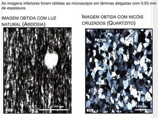 As imagens inferiores foram obtidas ao microscópio em lâminas delgadas com 0,03 mm
de espessura.

IMAGEM OBTIDA COM LUZ                     IMAGEM OBTIDA COM NICÓIS
NATURAL (ARDÓSIA)                         CRUZADOS (QUARTZITO)
 