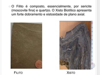    O Filito é composto, essencialmente, por sericite
    (moscovite fina) e quartzo. O Xisto Biotítico apresenta
    um forte dobramento e xistosidade de plano axial.




     FILITO                              XISTO
 