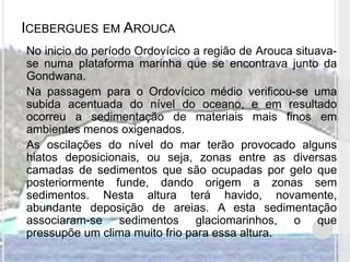 ICEBERGUES EM AROUCA
 No inicio do período Ordovícico a região de Arouca situava-
  se numa plataforma marinha que se encontrava junto da
  Gondwana.
 Na passagem para o Ordovícico médio verificou-se uma
  subida acentuada do nível do oceano, e em resultado
  ocorreu a sedimentação de materiais mais finos em
  ambientes menos oxigenados.
 As oscilações do nível do mar terão provocado alguns
  hiatos deposicionais, ou seja, zonas entre as diversas
  camadas de sedimentos que são ocupadas por gelo que
  posteriormente funde, dando origem a zonas sem
  sedimentos. Nesta altura terá havido, novamente,
  abundante deposição de areias. A esta sedimentação
  associaram-se sedimentos glaciomarinhos, o que
  pressupõe um clima muito frio para essa altura.
 