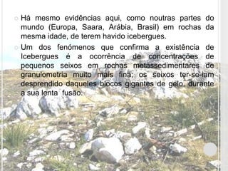  Há mesmo evidências aqui, como noutras partes do
  mundo (Europa, Saara, Arábia, Brasil) em rochas da
  mesma idade, de terem havido icebergues.
 Um dos fenómenos que confirma a existência de
  Icebergues é a ocorrência de concentrações de
  pequenos seixos em rochas metassedimentares de
  granulometria muito mais fina; os seixos ter-se-iam
  desprendido daqueles blocos gigantes de gelo, durante
  a sua lenta fusão.
 