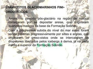 DIAMICTITOS GLACIOMARINHOS FINI-
ORDOVÍCICOS

 Assim, no período pós-glaciário na região de Arouca
  começaram por se depositar areias, que originaram
  quartzitos maciços da base da Formação Sobrido.
 Com a progressiva subida do nível do mar estas foram
  sendo cobertas progressivamente por siltes e argilas, que
  originaram os greso-xistos onde se intercalaram os
  dropstones libertados pelos icebergs à deriva, já na parte
  média e superior da Formação Sobrido.
 