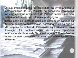  A sua implementação foi precedida da inventariação e
  caracterização de um conjunto de geossítios localizados
  na área contígua à “Pedreira do Valério”, tendo estes sido
  seleccionados pelo seu interesse pedagógico.
 Estes locais de interesse geológico contam um capítulo da
  história geológica desta região, nomeadamente no que se
  diz respeito às rochas do Paleozóico aqui aflorantes, cuja
  formação foi contemporânea de alguns episódios
  marcantes da História da Terra ao longo de 220 milhões de
  anos durante os quais ocorreu a sedimentação das
  mesmas.
 
