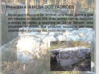 PARAGEM 4: A MESA DOS LADRÕES
   Bloco quartzítico que faz lembrar uma mesa, sobre a qual
    em meados do século XIX, e de acordo com as tradições
    e lendas da região, a quadrilha do “Zé do Telhado” teria
    procedido à divisão dos produtos roubados aos ricos
    proprietários agrícolas das redondezas.
 