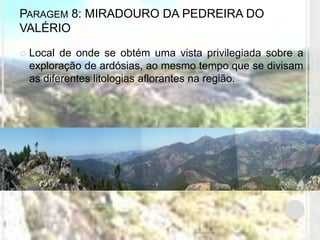 PARAGEM 8: MIRADOURO DA PEDREIRA DO
VALÉRIO

   Local de onde se obtém uma vista privilegiada sobre a
    exploração de ardósias, ao mesmo tempo que se divisam
    as diferentes litologias aflorantes na região.
 