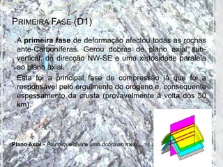 PRIMEIRA FASE (D1)
 A primeira fase de deformação afectou todas as rochas
  ante-Carboníferas. Gerou dobras de plano axial sub-
  vertical, de direcção NW-SE e uma xistosidade paralela
  ao plano axial.
 Esta foi a principal fase de compressão já que foi a
  responsável pelo erguimento do orógeno e, consequente
  espessamento da crusta (provavelmente à volta dos 50
  km).




Plano Axial - Plano que divide uma dobra ao meio.
 